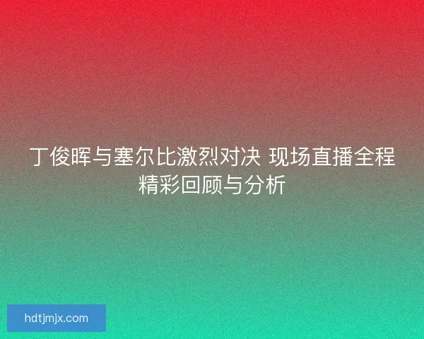 丁俊晖与塞尔比激烈对决 现场直播全程精彩回顾与分析