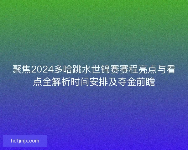 聚焦2024多哈跳水世锦赛赛程亮点与看点全解析时间安排及夺金前瞻