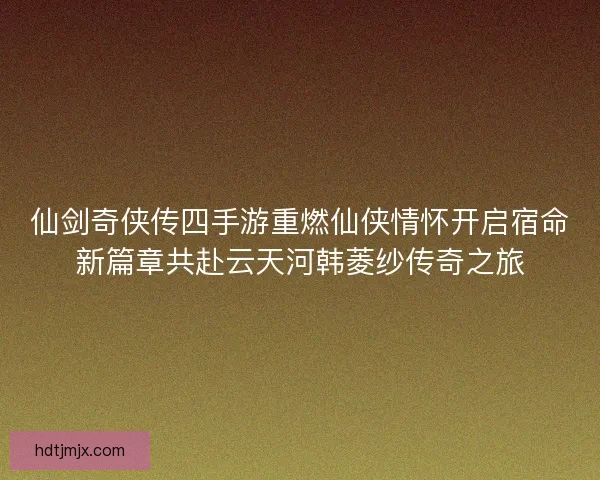 仙剑奇侠传四手游重燃仙侠情怀开启宿命新篇章共赴云天河韩菱纱传奇之旅