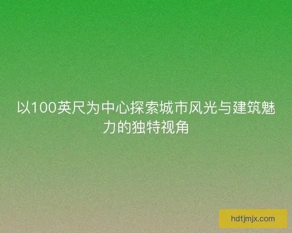 以100英尺为中心探索城市风光与建筑魅力的独特视角