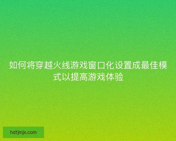 如何将穿越火线游戏窗口化设置成最佳模式以提高游戏体验