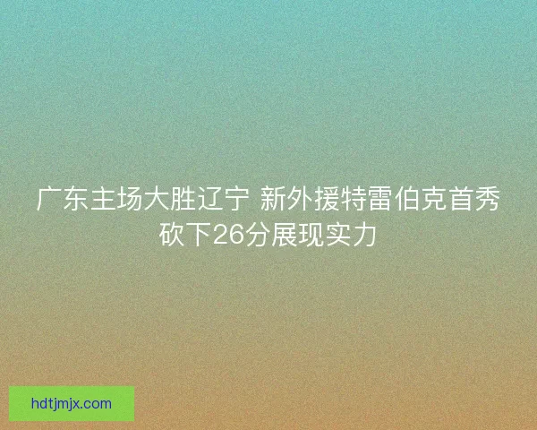 广东主场大胜辽宁 新外援特雷伯克首秀砍下26分展现实力 广东主场大胜辽宁 新外援特雷伯克首秀砍下26分展现实力