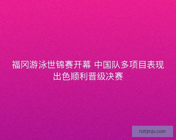 福冈游泳世锦赛开幕 中国队多项目表现出色顺利晋级决赛