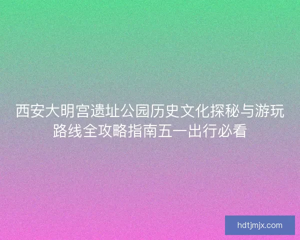 西安大明宫遗址公园历史文化探秘与游玩路线全攻略指南五一出行必看