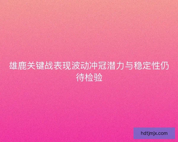 雄鹿关键战表现波动冲冠潜力与稳定性仍待检验