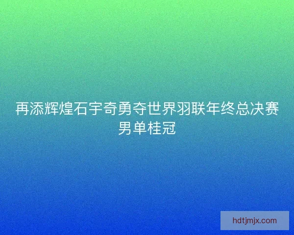 再添辉煌石宇奇勇夺世界羽联年终总决赛男单桂冠