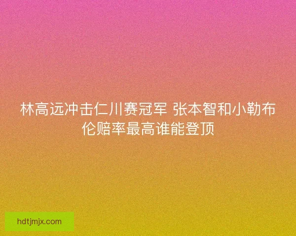 林高远冲击仁川赛冠军 张本智和小勒布伦赔率最高谁能登顶