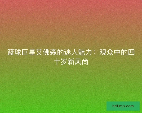 篮球巨星艾佛森的迷人魅力：观众中的四十岁新风尚