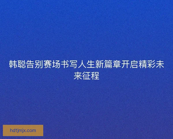 韩聪告别赛场书写人生新篇章开启精彩未来征程