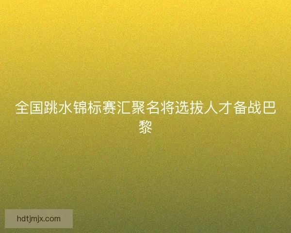 全国跳水锦标赛汇聚名将选拔人才备战巴黎
