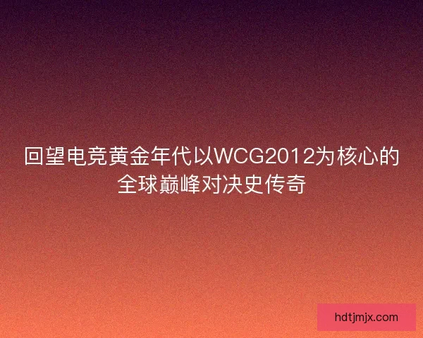 回望电竞黄金年代以WCG2012为核心的全球巅峰对决史传奇