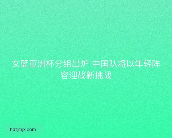 女篮亚洲杯分组出炉 中国队将以年轻阵容迎战新挑战