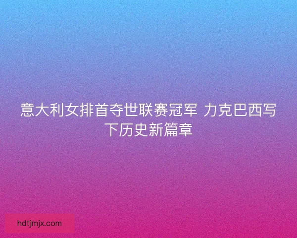意大利女排首夺世联赛冠军 力克巴西写下历史新篇章