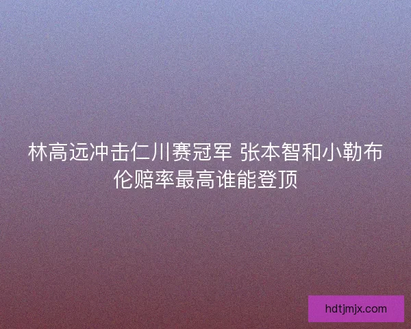 林高远冲击仁川赛冠军 张本智和小勒布伦赔率最高谁能登顶