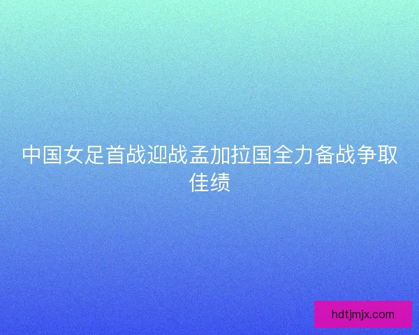 中国女足首战迎战孟加拉国全力备战争取佳绩