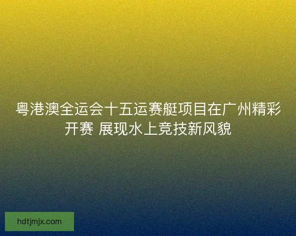 粤港澳全运会十五运赛艇项目在广州精彩开赛 展现水上竞技新风貌