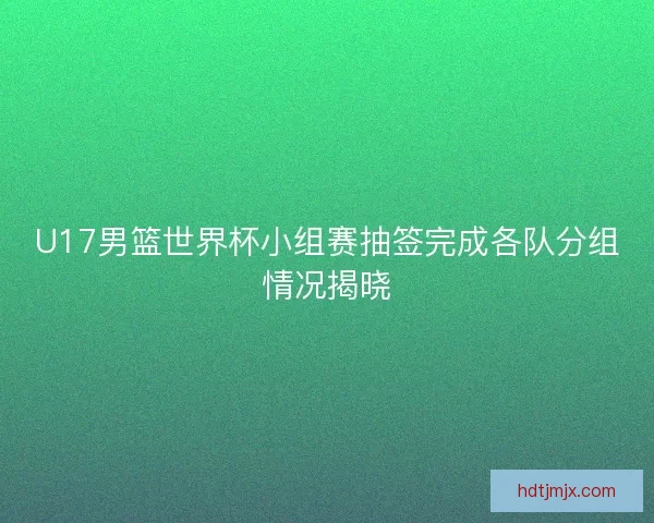 U17男篮世界杯小组赛抽签完成各队分组情况揭晓
