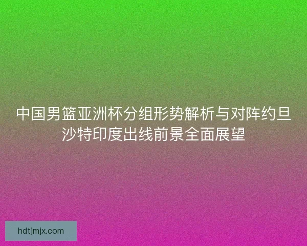 中国男篮亚洲杯分组形势解析与对阵约旦沙特印度出线前景全面展望