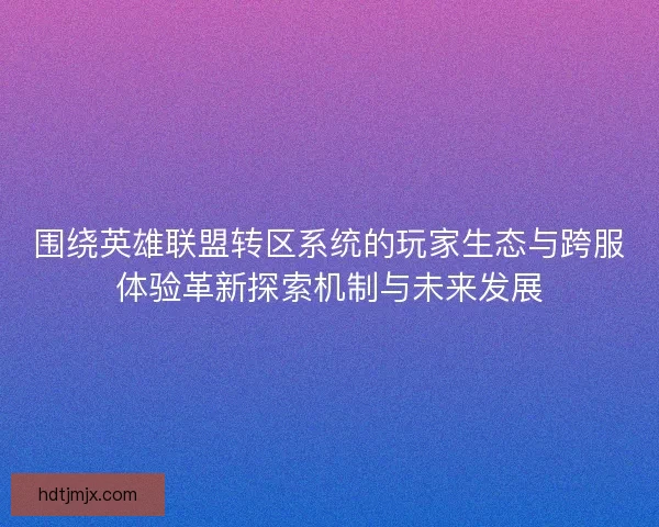 围绕英雄联盟转区系统的玩家生态与跨服体验革新探索机制与未来发展 围绕英雄联盟转区系统的玩家生态与跨服体验革新探索机制与未来发展