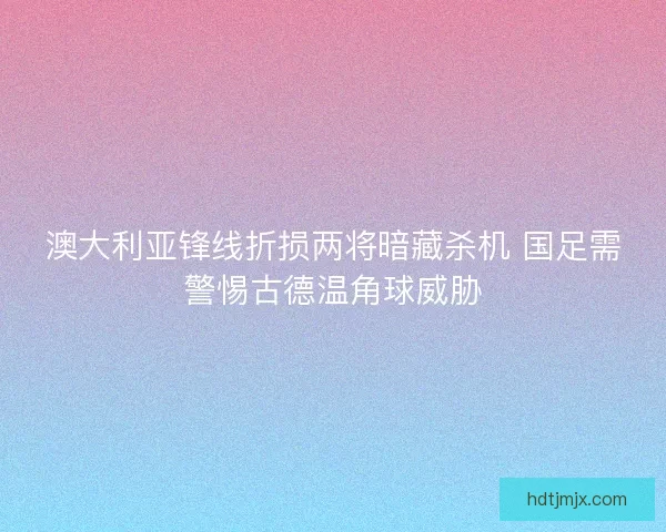 澳大利亚锋线折损两将暗藏杀机 国足需警惕古德温角球威胁