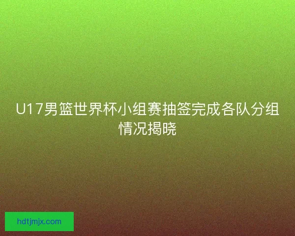U17男篮世界杯小组赛抽签完成各队分组情况揭晓