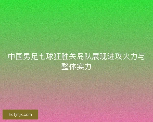 中国男足七球狂胜关岛队展现进攻火力与整体实力