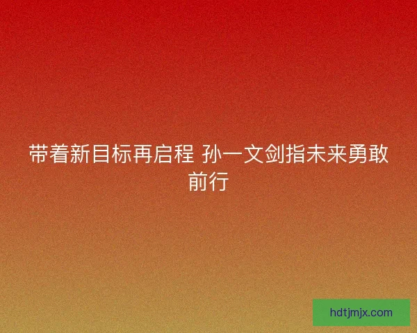 带着新目标再启程 孙一文剑指未来勇敢前行 带着新目标再启程 孙一文剑指未来勇敢前行