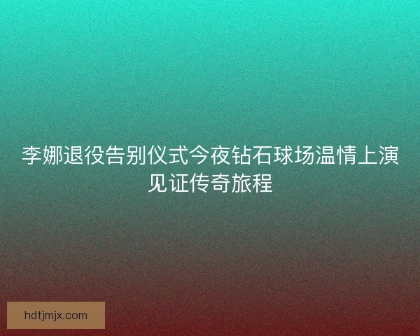 李娜退役告别仪式今夜钻石球场温情上演见证传奇旅程