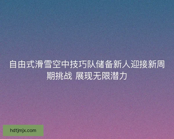 自由式滑雪空中技巧队储备新人迎接新周期挑战 展现无限潜力