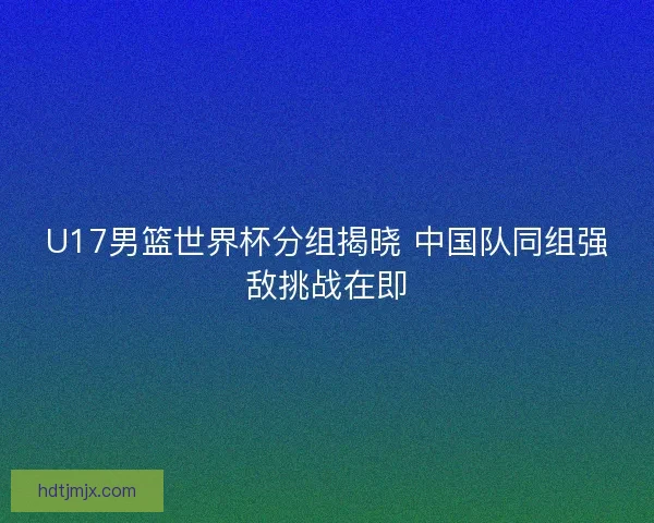 U17男篮世界杯分组揭晓 中国队同组强敌挑战在即