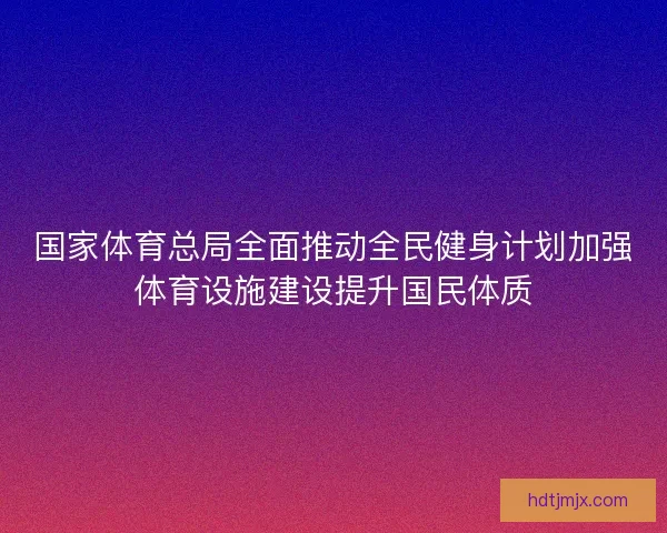 国家体育总局全面推动全民健身计划加强体育设施建设提升国民体质
