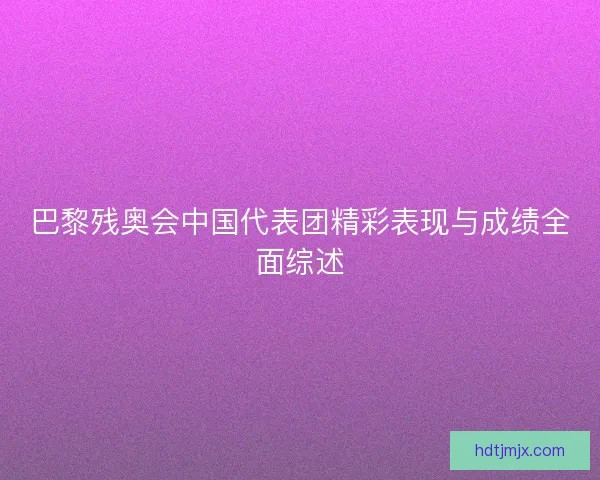 巴黎残奥会中国代表团精彩表现与成绩全面综述