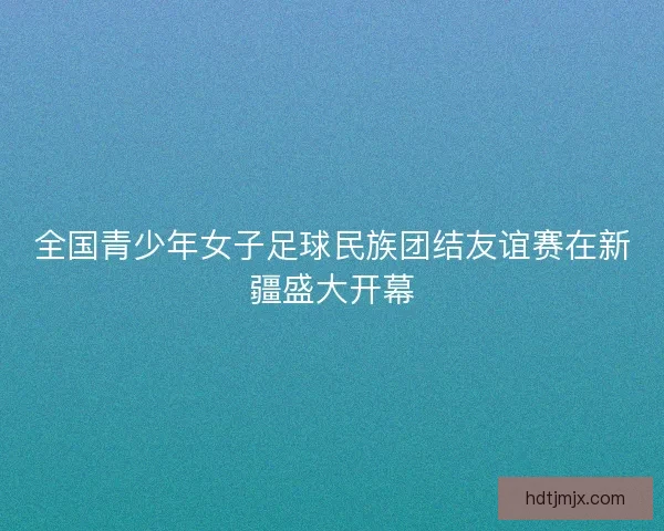 全国青少年女子足球民族团结友谊赛在新疆盛大开幕