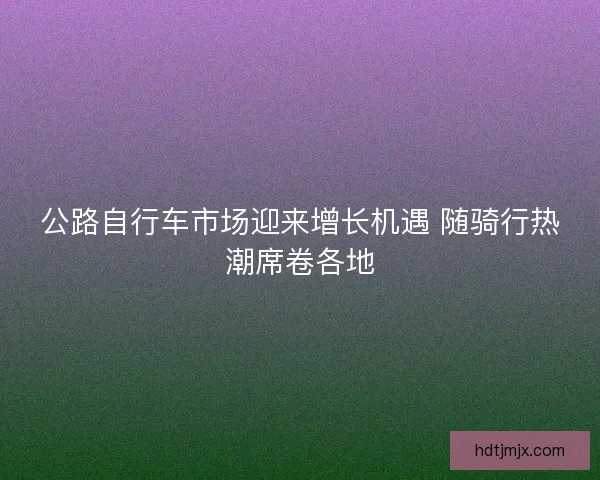 公路自行车市场迎来增长机遇 随骑行热潮席卷各地 公路自行车市场迎来增长机遇 随骑行热潮席卷各地