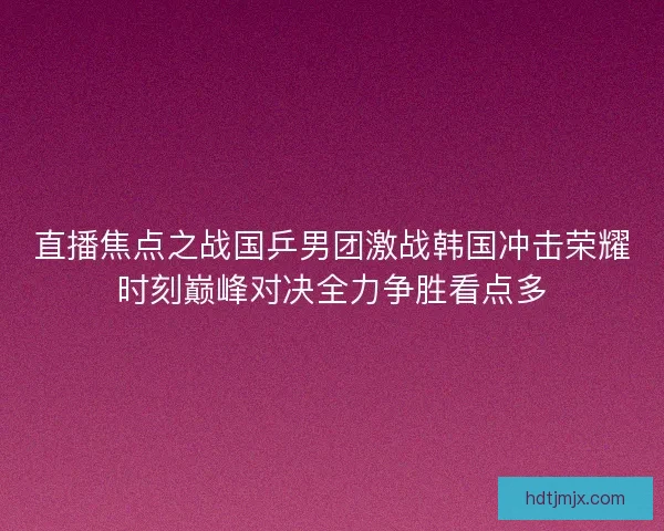 直播焦点之战国乒男团激战韩国冲击荣耀时刻巅峰对决全力争胜看点多 直播焦点之战国乒男团激战韩国冲击荣耀时刻巅峰对决全力争胜看点多